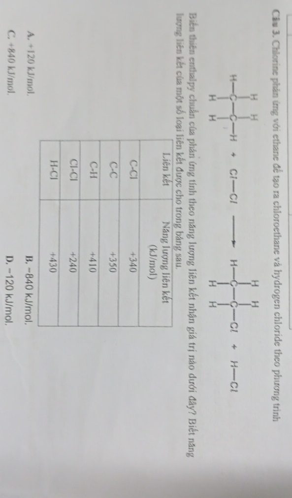 Cầu 3. Chlorine phản ứng với ethane đề tạo ra chloroethane và hydrogen chloride theo phương trình
Biến thiên enthalpy chuẩn của phân ứng tính theo năng lượng liên kết nhận giá trị nào dưới đây? Biết năng
lượng liên kết của một số lo
A. +120 kJ/mol. B. -840 kJ/mol.
C. +840 kJ/mol. D. -120 kJ/mol.