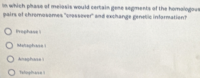 In which phase of meiosis would certain gene segments of the homologous
pairs of chromosomes "crossover" and exchange genetic information?
Prophase |
Metaphase i
Anaphase i
Telophase I