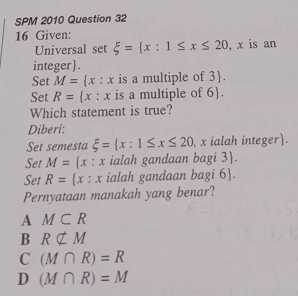 SPM 2010 Question 32
16 Given:
Universal set xi = x:1≤ x≤ 20 , x is an
integer  .
Set M= : x is a multiple of 3.
Set R= x° :x is a multiple of 6. 
Which statement is true?
Diberi:
Set semesta xi = x:1≤ x≤ 20 , x ialah integer.
Set M= x:x ialah gandaan bagi 3 .
Set R= x:x ialah gandaan bagi 6 .
Pernyataan manakah yang benar?
A M⊂ R
B Rnsubseteq M
C (M∩ R)=R
D (M∩ R)=M