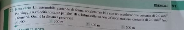 ESERCIZI 51
20, Moto vario Un"automobile, partendo da ferma, accelera per 10 s con un"accelerazione costante de 2,0m/s^2. 
Poi viaggia a velocità costante per altri 10 s. Infine rallenta con un'accelerazione costame de 2.0m/s^2
a fermarsi. Qual è la distanza percorsa?
A 200 m в 300 m fino
□ 400 m ⑥ 500 m