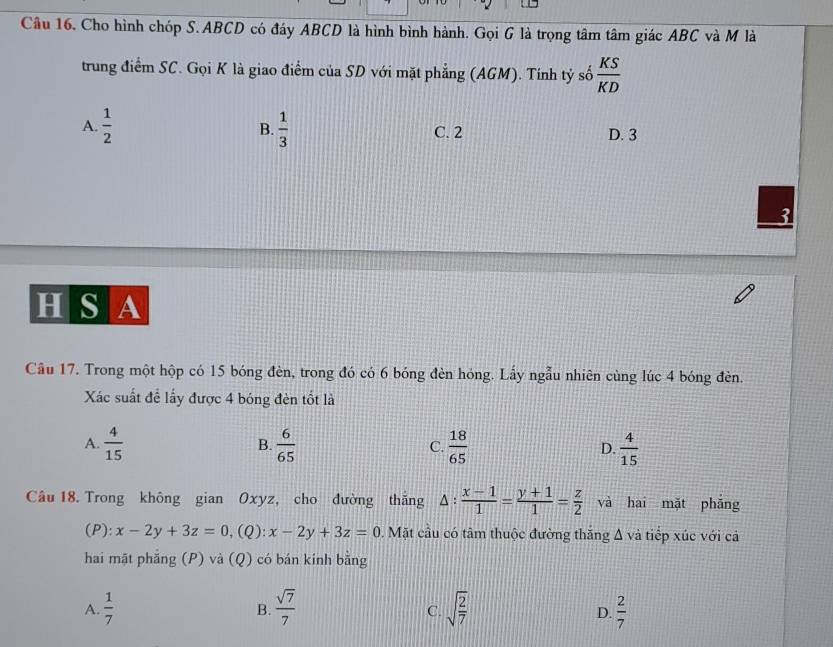 Cho hình chóp S. ABCD có đáy ABCD là hình bình hành. Gọi G là trọng tâm tâm giác ABC và M là
trung điểm SC. Gọi K là giao điểm của SD với mặt phẳng (AGM). Tính tỷ số  KS/KD 
A.  1/2  B.  1/3  C. 2 D. 3
H S A
Cầu 17. Trong một hộp có 15 bóng đèn, trong đó có 6 bóng đèn hóng. Lấy ngẫu nhiên cùng lúc 4 bóng đèn.
Xác suất để lấy được 4 bóng đèn tốt là
A.  4/15   6/65   18/65  D.  4/15 
B.
C.
Câu 18. Trong không gian Oxyz, cho đường thắng △ : (x-1)/1 = (y+1)/1 = z/2  và hai mặt phẳng
(P): x-2y+3z=0, (Q) : x-2y+3z=0. Mặt cầu có tâm thuộc đường thăng Δ và tiếp xúc với cả
hai mặt phẳng (P) và (Q) có bán kính bằng
A.  1/7  B.  sqrt(7)/7  C. sqrt(frac 2)7  2/7 
D.