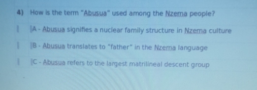 How is the term "Abusua" used among the Nzema people?
| ⊥A - Abusua signifies a nuclear family structure in Nzema culture
∥ 〖B - Abusua translates to "father" in the Nzema language
‖ ‖C - Abusua refers to the largest matrilineal descent group