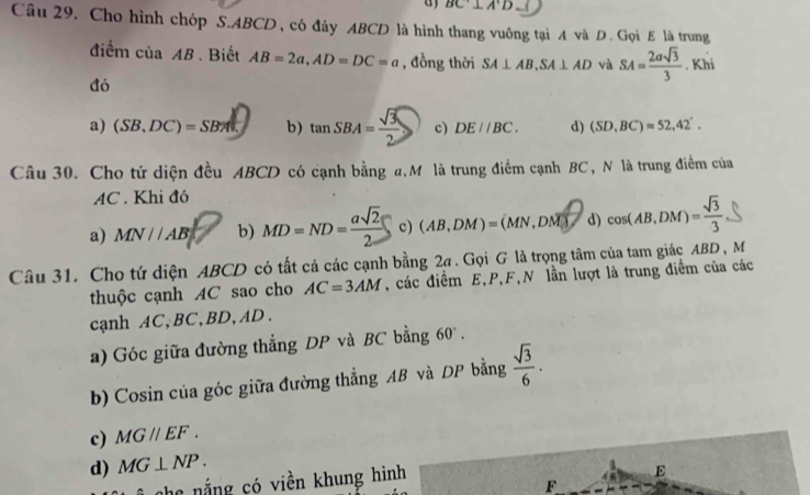 BC^.⊥ A'D
Câu 29. Cho hình chóp S. ABCD , có đáy ABCD là hình thang vuông tại A và D. Gọi E là trung
điểm ciaAB. Biết AB=2a, AD=DC=a , đồng thời SA⊥ AB, SA⊥ AD và SA= 2asqrt(3)/3 . Khi
đó
a) (SB,DC)=SB!= b) tan SBA= sqrt(3)/2  c) DE//BC. d) (SD,BC)approx 52,42°. 
Câu 30. Cho tứ diện đều ABCD có cạnh bằng a,Mô là trung điểm cạnh BC, N là trung điểm của
AC. Khi đó
a) MN//AB b) MD=ND= asqrt(2)/2  c) (AB,DM)=(MN,DM) d) cos (AB,DM)= sqrt(3)/3 
Câu 31. Cho tứ diện ABCD có tất cả các cạnh bằng 2ạ. Gọi G là trọng tâm của tam giác ABD , M
thuộc cạnh AC sao cho AC=3AM , các điểm E, P, F,N lần lượt là trung điểm của các
cạnh AC, BC, BD, AD.
a) Góc giữa đường thẳng DP và BC bằng 60°. 
b) Cosin của góc giữa đường thẳng AB và DP bằng  sqrt(3)/6 .
c) MGparallel EF.
d) MG⊥ NP. 
che nắng có viền khung hình
E
F