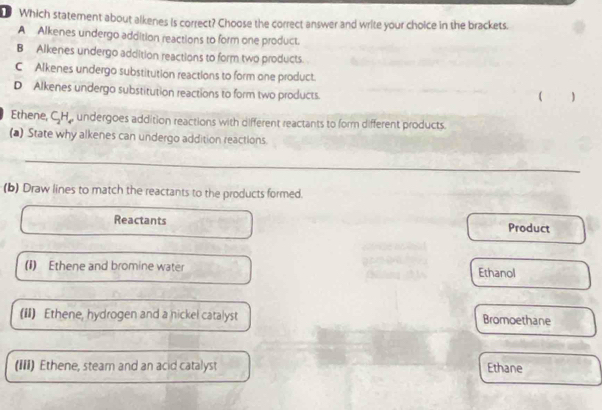 Which statement about alkenes is correct? Choose the correct answer and write your choice in the brackets.
A Alkenes undergo addition reactions to form one product.
B Alkenes undergo addition reactions to form two products.
C Alkenes undergo substitution reactions to form one product.
D Alkenes undergo substitution reactions to form two products.
( )
Ethene, CH., undergoes addition reactions with different reactants to form different products.
(▲) State why alkenes can undergo addition reactions.
(b) Draw lines to match the reactants to the products formed.
Reactants Product
(I) Ethene and bromine water Ethanol
(iI) Ethene, hydrogen and a nickel catalyst Bromoethane
(III) Ethene, steam and an acid catalyst Ethane