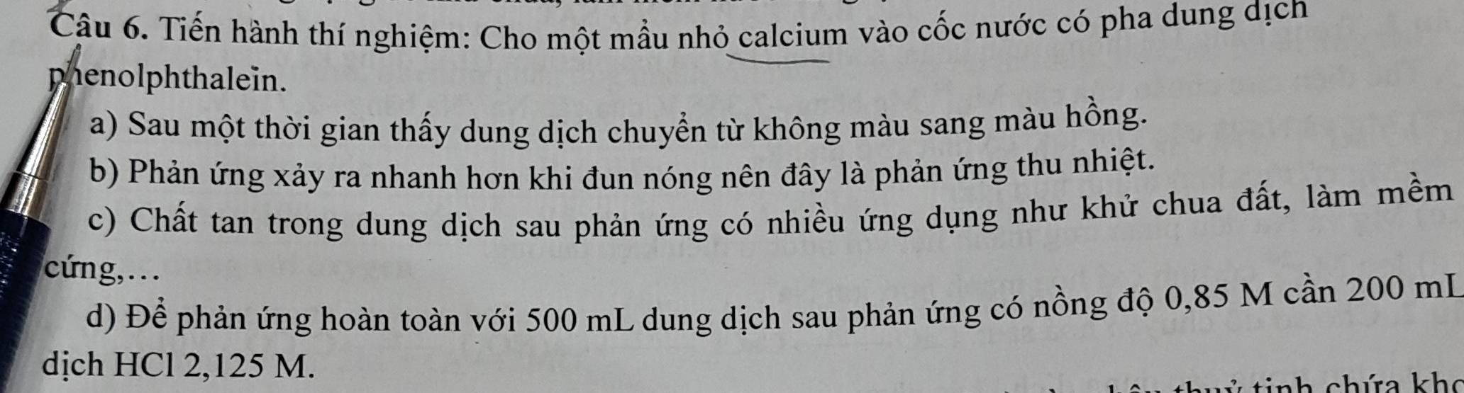 Tiến hành thí nghiệm: Cho một mẫu nhỏ calcium vào cốc nước có pha dung dịch 
phenolphthalein. 
a) Sau một thời gian thấy dung dịch chuyển từ không màu sang màu hồng. 
b) Phản ứng xảy ra nhanh hơn khi đun nóng nên đây là phản ứng thu nhiệt. 
c) Chất tan trong dung dịch sau phản ứng có nhiều ứng dụng như khử chua đất, làm mềm 
cứng, . . . 
d) Để phản ứng hoàn toàn với 500 mL dung dịch sau phản ứng có nồng độ 0,85 M cần 200 mL
dịch HCl 2,125 M. 
nh chứa kh c