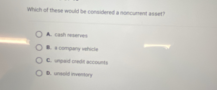 Which of these would be considered a noncurrent asset?
A. cash reserves
B. a company vehicle
C. unpaid credit accounts
D. unsold inventory