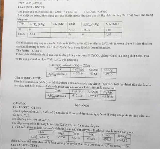 12|07 ; -635 ; -393,5)
Cầu 8 (SBT - KNTT):
Cho phần ứng nhiệt nhôm sau : 2Al(s)+Fe_2O_3(s)to Al_2O_3(s)+2Fe(s)
Biết nhiệt tạo thành, nhiệt dung các chất (nhiệt lượng cần cung cấp để 1kg chất đó tăng lên 1 độ) được cho trong
Giả thiết phản ứng xây ra vừa đủ, hiệu suất 100%; nhiệt độ ban đầu là 25°C; nhiệt lượng tỏa ra bị thất thoát ra
ngoài môi trường là 50%. Tính nhiệt độ đạt được trong lõ phản ứng nhiệt nhôm.
Câu 9(SBT - CTST):
Thành phần chính của đa số các loại đá dùng trong xây dựng là CaCO_3 chúng vừa có tác dụng chịu nhiệt, vừa
có tác dụng chịu được lực. Tính △ _2H_(29)° của phān ứng
CaCO_3(s)- 2° CaO(s)+CO_2(g)
Câu 10 (SBT - CTS
Kim loại aluminium (nhôm) có thể khữ được oxide của nhiều nguyên tố. Dựa vào nhiệt tạo thành tiêu chuẩn của
các chất, tính biển thiên enthalpy của phản ứng aluminium khử 1 m
a) Fe O_4(s)
b) Cr_2O_3(s)
Câu 11 (SBT - CTST):
Cho 3 hydrocarbon X,Y, Z đều có 2 nguyên từ C trong phần tử. Số nguyên tử H trong các phân tử tăng dần theo
thứ tự X, Y, Z.
a)Viết công thức cầu tạo X,Y,Z.
b)Viết phương trình đốt chảy hoàn toàn X,Y,Z với hệ số nguyên tối giản.
c) Tính biến thiên enthalpy của mỗi p
đ)Từ kốt cháy X,Y,Z trong thực tiền.
Câu 12 (SBT - CTST):