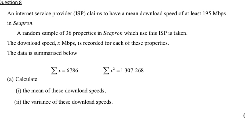 An internet service provider (ISP) claims to have a mean download speed of at least 195 Mbps
in Seapron. 
A random sample of 36 properties in Seapron which use this ISP is taken. 
The download speed, x Mbps, is recorded for each of these properties. 
The data is summarised below
sumlimits x=6786 sumlimits x^2=1307268
(a) Calculate 
(i) the mean of these download speeds, 
(ii) the variance of these download speeds.