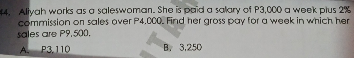 Aliyah works as a saleswoman. She is paid a salary of P3,000 a week plus 2%
commission on sales over P4,000. Find her gross pay for a week in which her
sales are P9,500.
A. P3,110 B. 3,250