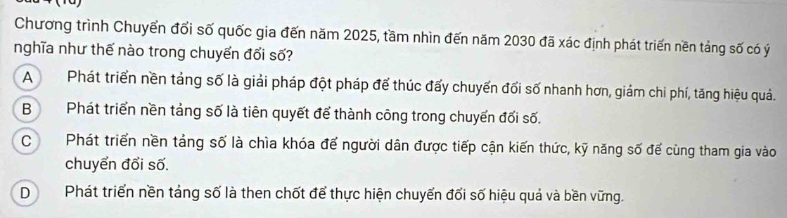 Chương trình Chuyển đổi số quốc gia đến năm 2025, tầm nhìn đến năm 2030 đã xác định phát triển nền tảng số có ý
nghĩa như thế nào trong chuyển đổi số?
APhát triển nền tảng số là giải pháp đột pháp để thúc đấy chuyến đối số nhanh hơn, giảm chi phí, tăng hiệu quả.
B Phát triển nền tảng số là tiên quyết để thành công trong chuyến đối số.
CPhát triển nền tảng số là chìa khóa đế người dân được tiếp cận kiến thức, kỹ năng số để cùng tham gia vào
chuyển đổi số.
DPhát triển nền tảng số là then chốt để thực hiện chuyển đổi số hiệu quả và bền vững.