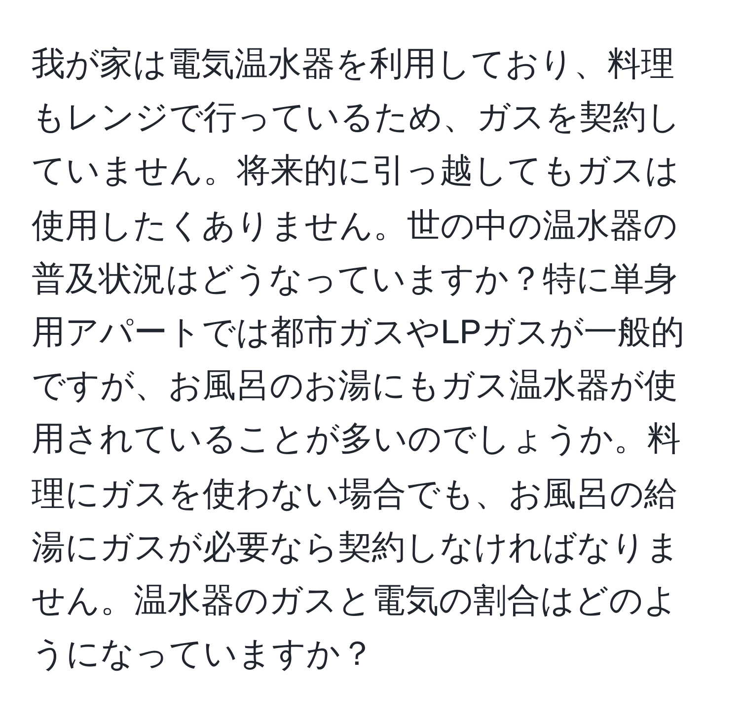 我が家は電気温水器を利用しており、料理もレンジで行っているため、ガスを契約していません。将来的に引っ越してもガスは使用したくありません。世の中の温水器の普及状況はどうなっていますか？特に単身用アパートでは都市ガスやLPガスが一般的ですが、お風呂のお湯にもガス温水器が使用されていることが多いのでしょうか。料理にガスを使わない場合でも、お風呂の給湯にガスが必要なら契約しなければなりません。温水器のガスと電気の割合はどのようになっていますか？