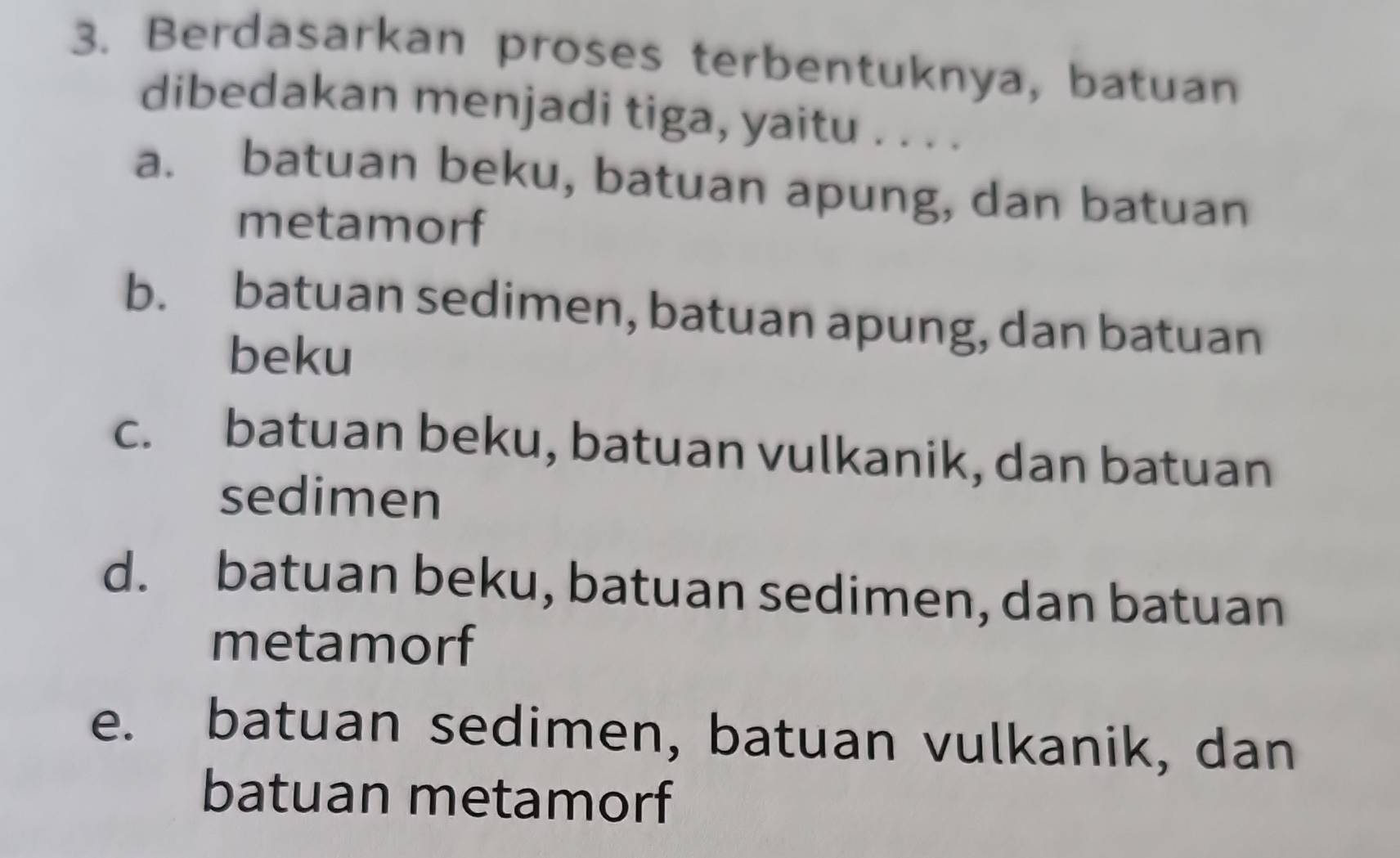 Berdasarkan proses terbentuknya, batuan
dibedakan menjadi tiga, yaitu . . . .
a. batuan beku, batuan apung, dan batuan
metamorf
b. batuan sedimen, batuan apung, dan batuan
beku
c. batuan beku, batuan vulkanik, dan batuan
sedimen
d. batuan beku, batuan sedimen, dan batuan
metamorf
e. batuan sedimen, batuan vulkanik, dan
batuan metamorf