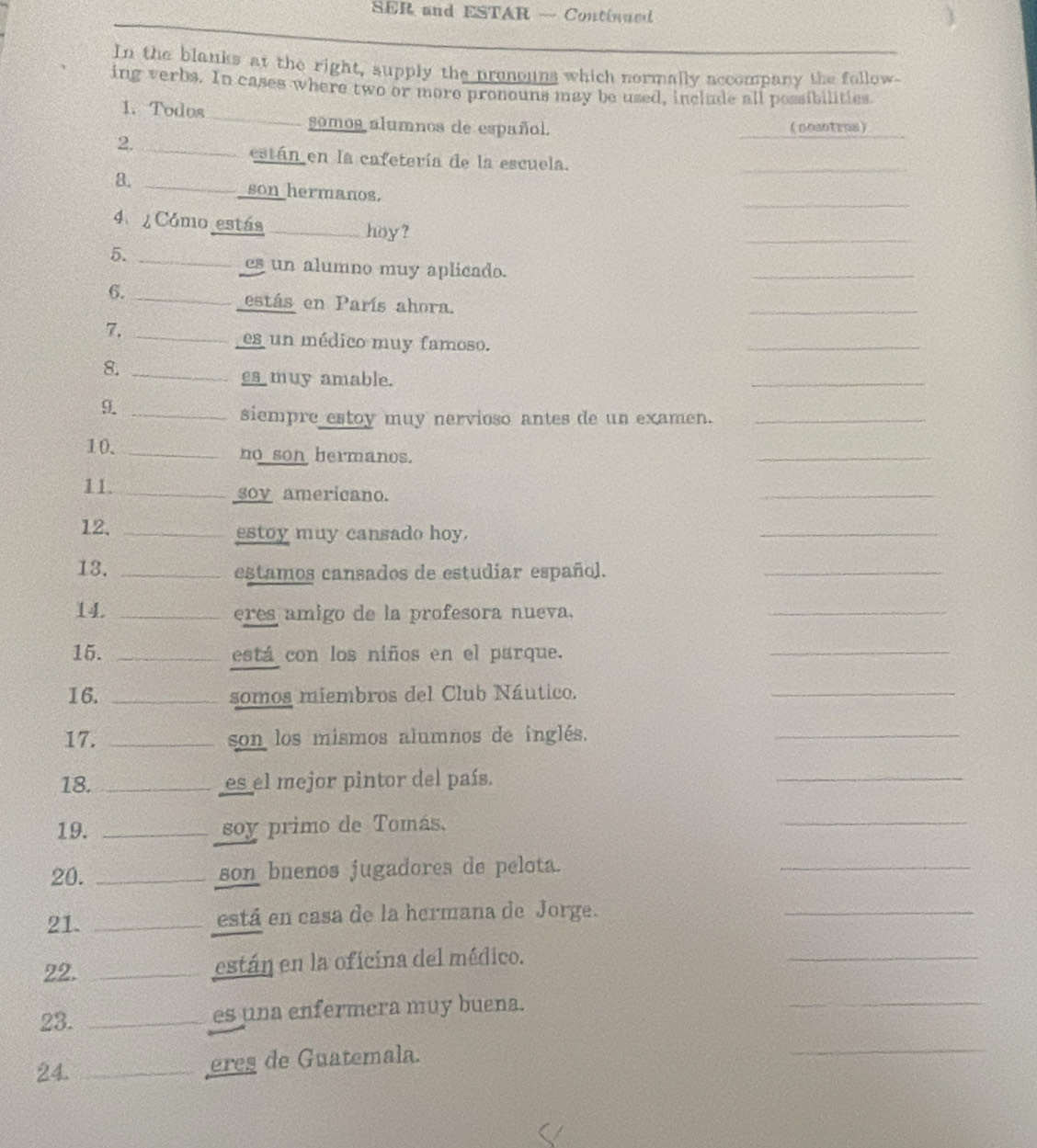 SER and ESTAR — Continued 
In the blanks at the right, supply the pronouns which normally accompany the follow 
ing verbs. In cases where two or moro pronouns may be used, include all possibilities. 
_ 
1. Todos 
somos alumnos de español. noaotrus) 
2._ 
están en la cafetería de la escuela. 
a. 
_ 
_ 
__son hermanos. 
4 Cómo estás _hoy ? 
_ 
_ 
5._ 
es un alumno muy aplicado. 
6. 
_estás en París ahora. 
_ 
7._ 
es un médico muy famoso. 
_ 
_ 
8._ 
es muy amable. 
9._ 
siempre estoy muy nervioso antes de un examen._ 
10. _no son hermanos. 
_ 
11. _soy americano. 
_ 
12. _estoy muy cansado hoy. 
_ 
13. _estamos cansados de estudíar español. 
_ 
14. _eres amigo de la profesora nueva. 
_ 
15. _está con los niños en el parque. 
_ 
16. _somos miembros del Club Náutico. 
_ 
17. _son los mismos alumnos de inglés. 
_ 
18. _es el mejor pintor del país. 
_ 
19. _soy primo de Tomás. 
_ 
20. _son buenos jugadores de pelota. 
_ 
21. _está en casa de la hermana de Jorge. 
_ 
22. _están en la oficina del médico. 
_ 
_ 
23._ 
es una enfermera muy buena. 
24. _eres de Guatemala. 
_