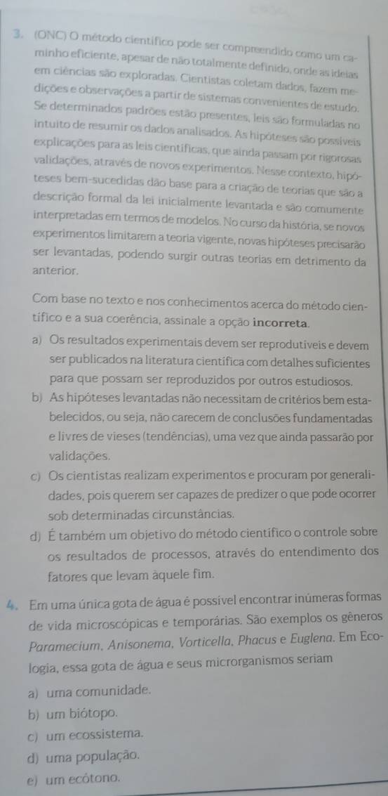 (ONC) O método científico pode ser compreendido como um ca-
minho eficiente, apesar de não totalmente definido, onde as ideias
em ciências são exploradas. Cientistas coletam dados, fazem me-
dições e observações a partir de sistemas convenientes de estudo.
Se determinados padrões estão presentes, leis são formuladas no
intuito de resumir os dados analisados. As hipóteses são possíveis
explicações para as leis científicas, que ainda passam por rigorosas
validações, atravês de novos experimentos. Nesse contexto, hipó-
teses bem-sucedidas dão base para a criação de teorias que são a
descrição formal da lei inicialmente levantada e são comumente
interpretadas em termos de modelos. No curso da história, se novos
experimentos limitarem a teoria vigente, novas hipóteses precisarão
ser levantadas, podendo surgir outras teorias em detrimento da
anterior.
Com base no texto e nos conhecimentos acerca do método cien-
tífico e a sua coerência, assinale a opção incorreta.
a) Os resultados experimentais devem ser reprodutiveis e devem
ser publicados na literatura científica com detalhes suficientes
para que possam ser reproduzidos por outros estudiosos.
b) As hipóteses levantadas não necessitam de critérios bem esta-
belecidos, ou seja, não carecem de conclusões fundamentadas
e livres de vieses (tendências), uma vez que ainda passarão por
validações.
c) Os cientistas realizam experimentos e procuram por generali-
dades, pois querem ser capazes de predizer o que pode ocorrer
sob determinadas circunstâncias.
d) É também um objetivo do método científico o controle sobre
os resultados de processos, através do entendimento dos
fatores que levam áquele fim.
4.  Em uma única gota de água é possível encontrar inúmeras formas
de vida microscópicas e temporárias. São exemplos os gêneros
Paramecium, Anisonema, Vorticella, Phacus e Euglena. Em Eco-
logia, essa gota de água e seus microrganismos seriam
a) uma comunidade.
b) um biótopo.
c) um ecossistema.
d) uma população.
e) um ecótono.