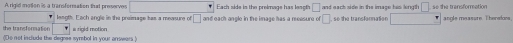 A rigid motion is a transformation that preserves° Each side is the preimage has leaoth □ and each side in the image his length □ .50 the transforation 
leagth. Each angle in the preimage has a meveure of □
the transformation and each anole in the image hes a meesure of □ so the transfornation angle measure. Thereion 
o not include the degnes symbol in your arrwars ) a rigid motion