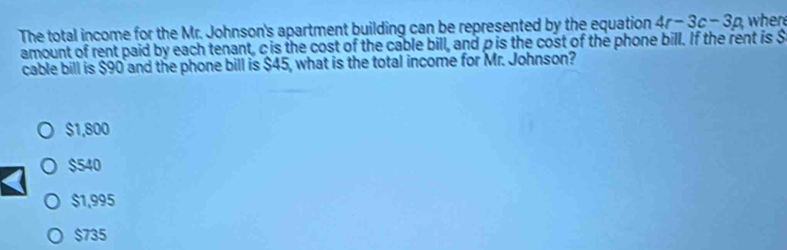 The total income for the Mr. Johnson's apartment building can be represented by the equation 4r-3c-3p, where
amount of rent paid by each tenant, c is the cost of the cable bill, and pis the cost of the phone bill. If the rent is $
cable bill is $90 and the phone bill is $45, what is the total income for Mr. Johnson?
$1,800
$540
$1,995
$735