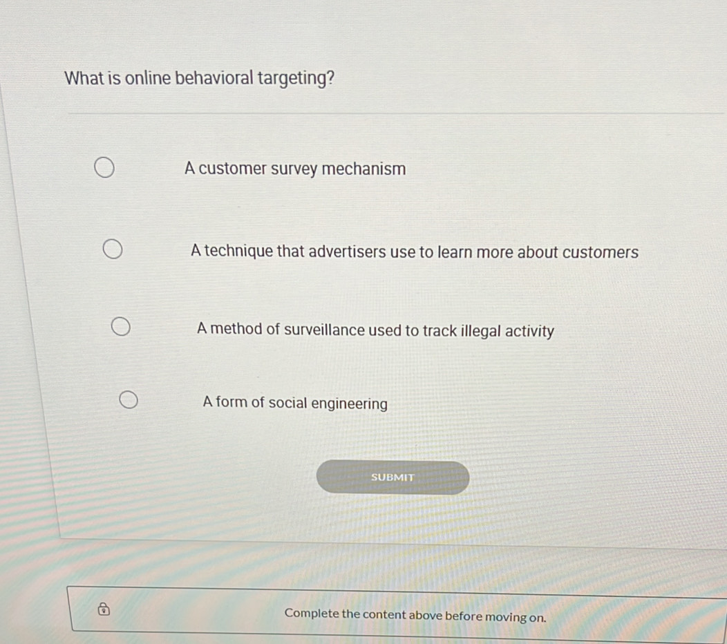 What is online behavioral targeting?
A customer survey mechanism
A technique that advertisers use to learn more about customers
A method of surveillance used to track illegal activity
A form of social engineering
SUBMIT
Complete the content above before moving on.