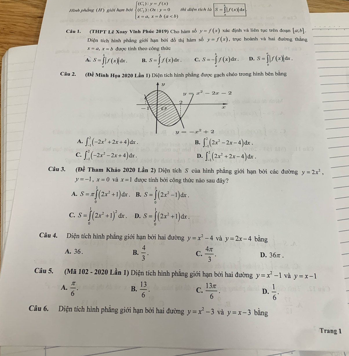 Hình phẳng (H) giới hạn bởi beginarrayl (C_1):y=f(x) (C_2):Ox:y=0 x=a,x=b(a thì dien tích là S=∈t |f(x)|dx
Câu 1. (THPT Lê Xoay Vĩnh Phúc 2019) Cho hàm số y=f(x) xác định và liên tục trên đoạn [a;b].
Diện tích hình phẳng giới hạn bởi đồ thị hàm số y=f(x) , trục hoành và hai đường thẳng
x=a,x=b được tính theo công thức
A. S=∈tlimits _a^(b|f(x)|dx. B. S=∈tlimits _a^bf(x)dx. C. S=-∈tlimits _a^bf(x)dx. D. S=∈tlimits _b^a|f(x)|dx.
Câu 2. (Đề Minh Họa 2020 Lần 1) Diện tích hình phẳng được gạch chéo trong hình bên bằng
A. ∈t _(-1)^2(-2x^2)+2x+4)dx. ∈t _(-1)^2(2x^2-2x-4)dx.
B.
C. ∈t _(-1)^2(-2x^2-2x+4)dx. ∈t _(-1)^2(2x^2+2x-4)dx.
D.
Câu 3. (Đề Tham Khảo 2020 Lần 2) Diện tích S của hình phẳng giới hạn bởi các đường y=2x^2,
y=-1,x=0 và x=1 được tính bởi công thức nào sau đây?
A. S=π ∈tlimits _0^(1(2x^2)+1)dx B. S=∈tlimits _0^(1(2x^2)-1)dx.
C. S=∈tlimits _0^(1(2x^2)+1)^2dx. D. S=∈tlimits _0^(1(2x^2)+1)dx.
Câu 4. Diện tích hình phẳng giới hạn bởi hai đường y=x^2-4 và y=2x-4 bằng
A. 36. B.  4/3 . C.  4π /3 . D. 36π .
Câu 5. (Mã 102 - 2020 Lần 1) Diện tích hình phẳng giới hạn bởi hai đường y=x^2-1 và y=x-1
A.  π /6 .  13/6 .  13π /6 .  1/6 .
B.
C.
D.
Câu 6. Diện tích hình phẳng giới hạn bởi hai đường y=x^2-3 và y=x-3 bằng
Trang 1