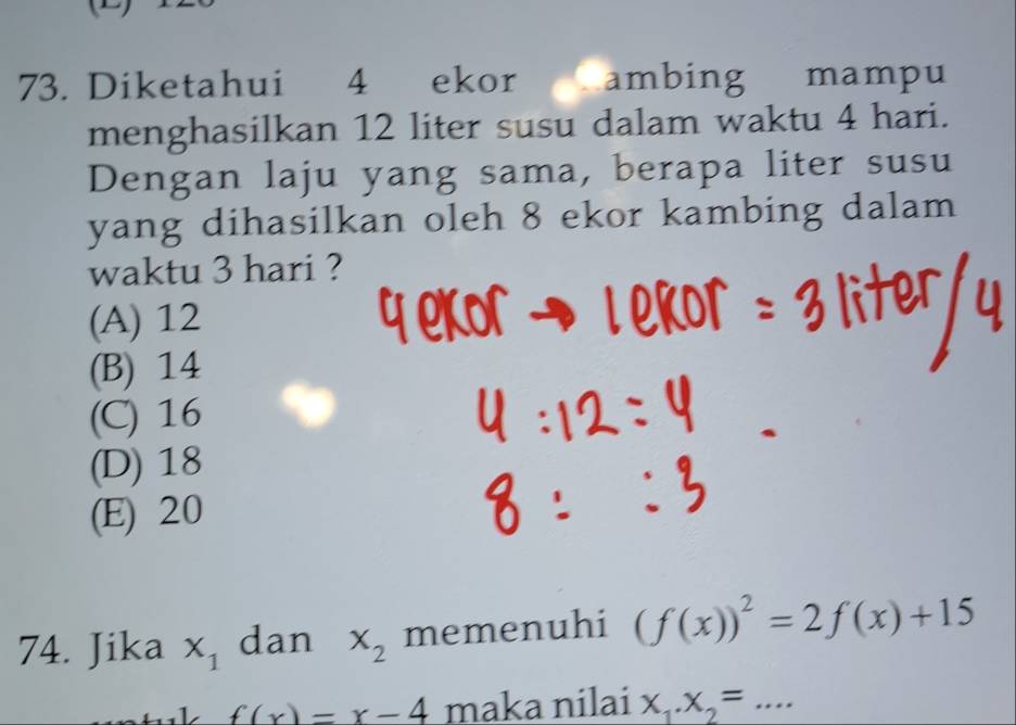 Diketahui 4 ekor ambing mampu
menghasilkan 12 liter susu dalam waktu 4 hari.
Dengan laju yang sama, berapa liter susu
yang dihasilkan oleh 8 ekor kambing dalam
waktu 3 hari ?
(A) 12
(B) 14
(C) 16
(D) 18
(E) 20
74. Jika x_1 dan x_2 memenuhi (f(x))^2=2f(x)+15
f(x)=x-4 maka nilai X_1.X_2=... _