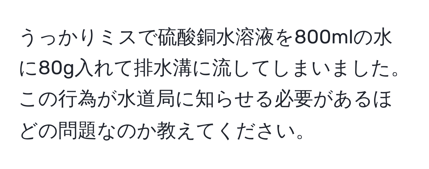 うっかりミスで硫酸銅水溶液を800mlの水に80g入れて排水溝に流してしまいました。この行為が水道局に知らせる必要があるほどの問題なのか教えてください。