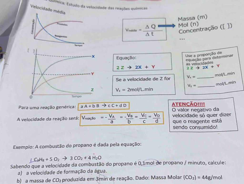 Química: Estudo da velocidade das reações químicas 
Velocidade média 
Massa (m) 
i 

Reagentes
v_mides= Delta Q=/Delta t  Mol (n)
Concentração ([ ]) 
.. 
Tempo 
Equação: 
Use a proporção de
2Zto 2X+Y equação para determinar 
as velocidades
2Zto 2X+Y
Se a velocidade de Z for V_x= _ mol/L.min
V_Y= _ mol/L.min
V_z=2mol/L.min
Para uma reação genérica: aA+bB to cC+dD ATENÇÃO!!!! 
O valor negativo da 
A velocidade da reação será: V_reas =-frac V_Aa=-frac V_Bb=frac V_Cc=frac V_Dd velocidade só quer dizer 
que o reagente está 
sendo consumido! 
Exemplo: A combustão do propano é dada pela equação:
LC_3C_3H_8+5O_2to 3CO_2+4H_2O
Sabendo que a velocidade da combustão do propano é 0,1mol de propano / minuto, calcule: 
a) a velocidade de formação da água. 
b) a massa de CO_2 produzida em 3min de reação. Dado: Massa Molar (CO_2)=44g/mol