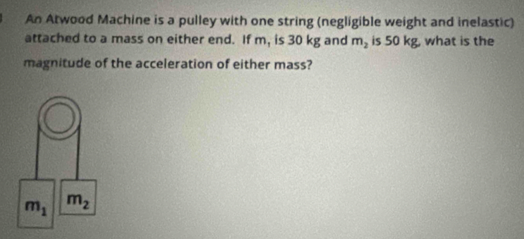 An Atwood Machine is a pulley with one string (negligible weight and inelastic)
attached to a mass on either end. If m, is 30 kg and m_2 is 50 kg, what is the
magnitude of the acceleration of either mass?