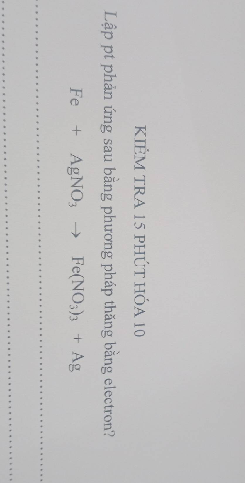 KIÊM TRA 15 PHÚT HÓA 10
Lập pt phản ứng sau bằng phương pháp thăng bằng electron?
Fe+AgNO_3to Fe(NO_3)_3+Ag
_ 
_