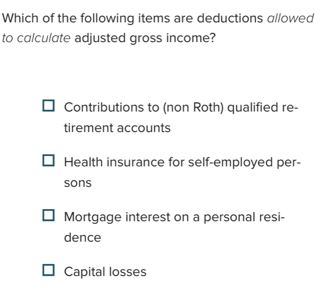 Which of the following items are deductions allowed
to calculate adjusted gross income?
Contributions to (non Roth) qualified re-
tirement accounts
Health insurance for self-employed per-
sons
Mortgage interest on a personal resi-
dence
Capital losses