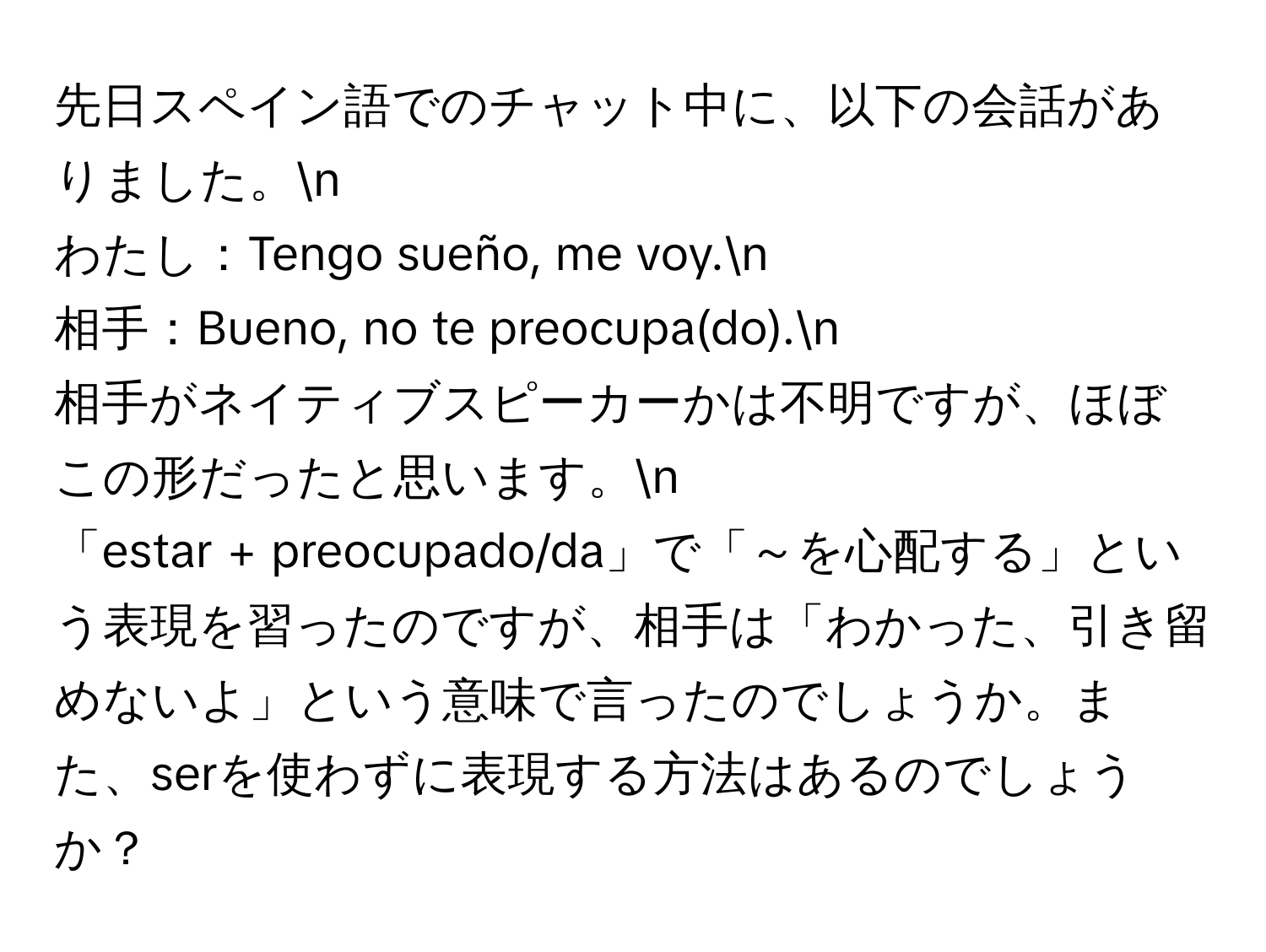 先日スペイン語でのチャット中に、以下の会話がありました。n  
わたし：Tengo sueño, me voy.n  
相手：Bueno, no te preocupa(do).n  
相手がネイティブスピーカーかは不明ですが、ほぼこの形だったと思います。n  
「estar + preocupado/da」で「～を心配する」という表現を習ったのですが、相手は「わかった、引き留めないよ」という意味で言ったのでしょうか。また、serを使わずに表現する方法はあるのでしょうか？