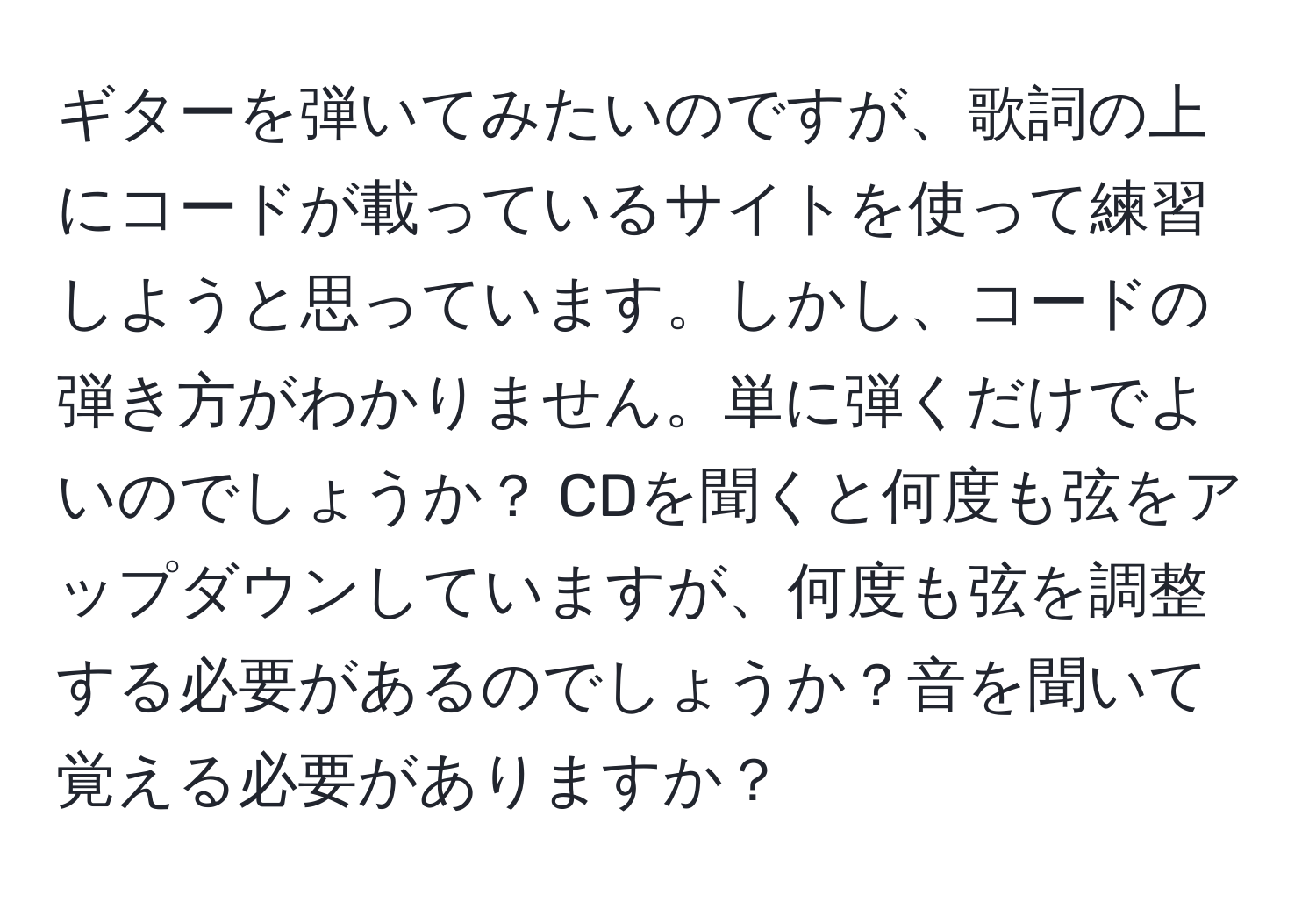 ギターを弾いてみたいのですが、歌詞の上にコードが載っているサイトを使って練習しようと思っています。しかし、コードの弾き方がわかりません。単に弾くだけでよいのでしょうか？ CDを聞くと何度も弦をアップダウンしていますが、何度も弦を調整する必要があるのでしょうか？音を聞いて覚える必要がありますか？