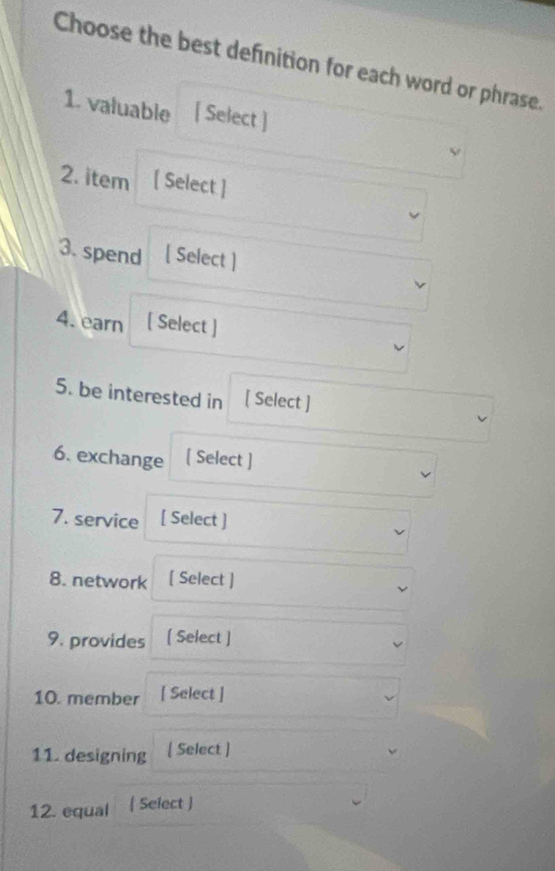 Choose the best definition for each word or phrase. 
1. valuable [ Select ] 
2. item [ Select ] 
3. spend [ Select ] 
4. earn [ Select ] 
5. be interested in [ Select ] 
6. exchange [ Select ] 
7. service [ Select ] 
8. network [ Select ] 
9. provides [ Select ] 
10. member [ Select ] 
11. designing [ Select ] 
12. equal  Select ]