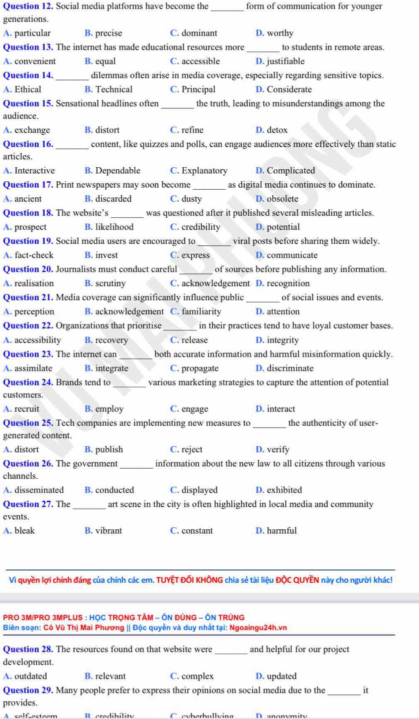 Social media platforms have become the_ form of communication for younger
generations.
A. particular B. precise C. dominant D. worthy
Question 13. The internet has made educational resources more _to students in remote areas.
A. convenient B. equal C. accessible D. justifiable
Question 14. _dilemmas often arise in media coverage, especially regarding sensitive topics.
A. Ethical B. Technical C. Principal D. Considerate
Question 15. Sensational headlines often _the truth, leading to misunderstandings among the
audience.
A. exchange B. distort C. refine D. detox
Question 16. _content, like quizzes and polls, can engage audiences more effectively than static
articles.
A. Interactive B. Dependable C. Explanatory D. Complicated
Question 17. Print newspapers may soon become _as digital media continues to dominate.
A. ancient B. discarded C. dusty D. obsolete
Question 18. The website’s _was questioned after it published several misleading articles.
A. prospect B. likelihood C. credibility D. potential
Question 19. Social media users are encouraged to _viral posts before sharing them widely.
A. fact-check B. invest C. express D. communicate
Question 20. Journalists must conduct careful_ of sources before publishing any information.
A. realisation B. scrutiny C. acknowledgement D. recognition
Question 21. Media coverage can significantly influence public _of social issues and events.
A. perception B. acknowledgement C. familiarity D. attention
Question 22. Organizations that prioritise _in their practices tend to have loyal customer bases.
A. accessibility B. recovery C. release D. integrity
Question 23. The internet can _both accurate information and harmful misinformation quickly.
A. assimilate B. integrate C. propagate D. discriminate
Question 24. Brands tend to _various marketing strategies to capture the attention of potential
customers.
A. recruit B. employ C. engage D. interact
Question 25. Tech companies are implementing new measures to_ the authenticity of user-
generated content.
A. distort B. publish C. reject D. verify
Question 26. The government_ information about the new law to all citizens through various
channels.
A. disseminated B. conducted C. displayed D. exhibited
Question 27. The _art scene in the city is often highlighted in local media and community
events.
A. bleak B. vibrant C. constant D. harmful
Vì quyền lợi chính đáng của chính các em. TUYỆT ĐỐI KHÔNG chia sẻ tài liệu ĐộC QUYÊN này cho người khác!
PRO 3M/PRO 3MPLUS : HỌC TRỌNG TÂM - ÔN ĐÚNG - ÔN TRÚNG
Biên soạn: Cô Vũ Thị Mai Phương || Độc quyên và duy nhất tại: Ngoaingu24h.vn
Question 28. The resources found on that website were_ and helpful for our project
development.
A. outdated B. relevant C. complex D. updated
Question 29. Many people prefer to express their opinions on social media due to the_ it
provides.
A selfesteem B credibility C cvberbullving D anonymity