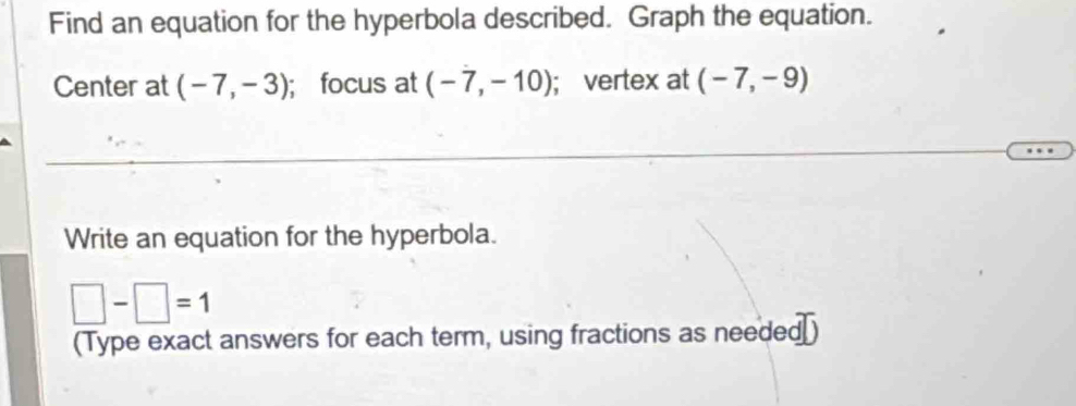 Find an equation for the hyperbola described. Graph the equation. 
Center at (-7,-3); focus at (-7,-10); vertex at (-7,-9)
Write an equation for the hyperbola.
□ -□ =1
(Type exact answers for each term, using fractions as needed₹)