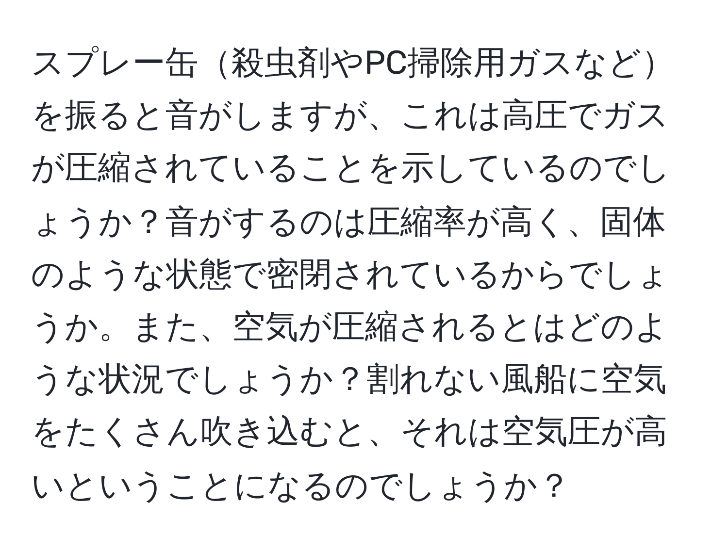 スプレー缶殺虫剤やPC掃除用ガスなどを振ると音がしますが、これは高圧でガスが圧縮されていることを示しているのでしょうか？音がするのは圧縮率が高く、固体のような状態で密閉されているからでしょうか。また、空気が圧縮されるとはどのような状況でしょうか？割れない風船に空気をたくさん吹き込むと、それは空気圧が高いということになるのでしょうか？