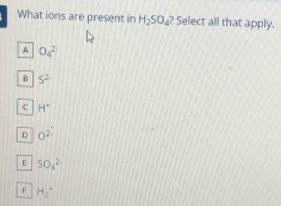 What ions are present in H_2SO_4 ? Select all that apply.
A O_4^(2
S^2-)
C H^+
D O^(2.)
E SO_4^(2-)
F H_2^+