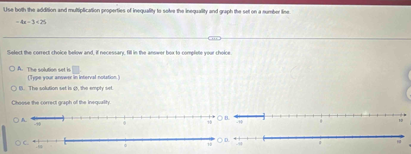 Use both the addition and multiplication properties of inequality to solve the inequality and graph the set on a number line.
-4x-3<25</tex> 
Select the correct choice below and, if necessary, fill in the answer box to complete your choice.
A. The solution set is □. 
(Type your answer in interval notation.)
B. The solution set is Ø, the empty set.
Choose the correct graph of the inequality.