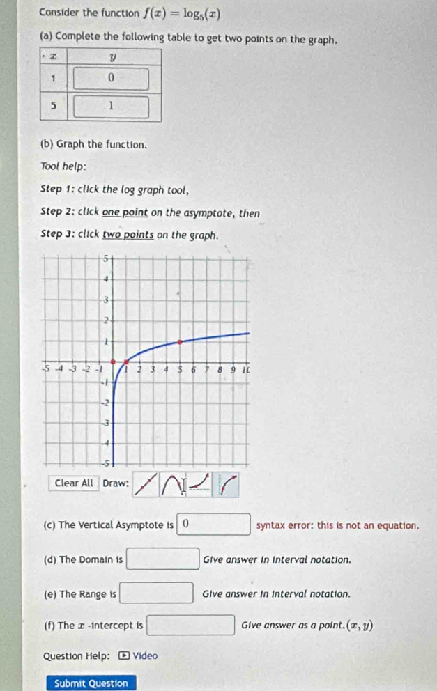 Consider the function f(x)=log _5(x)
(a) Complete the following table to get two points on the graph. 
(b) Graph the function. 
Tool help: 
Step 1 : click the log graph tool, 
Step 2: click one point on the asymptote, then 
Step 3: click two points on the graph. 
Clear All Draw: 
(c) The Vertical Asymptote is □ 0 syntax error: this is not an equation. 
(d) The Domain is □ Give answer in Interval notation. 
(e) The Range is □ Give answer in interval notation. 
(f) The x -intercept is □ Give answer as a point. (x,y)
Question Help: * Video 
Submit Question