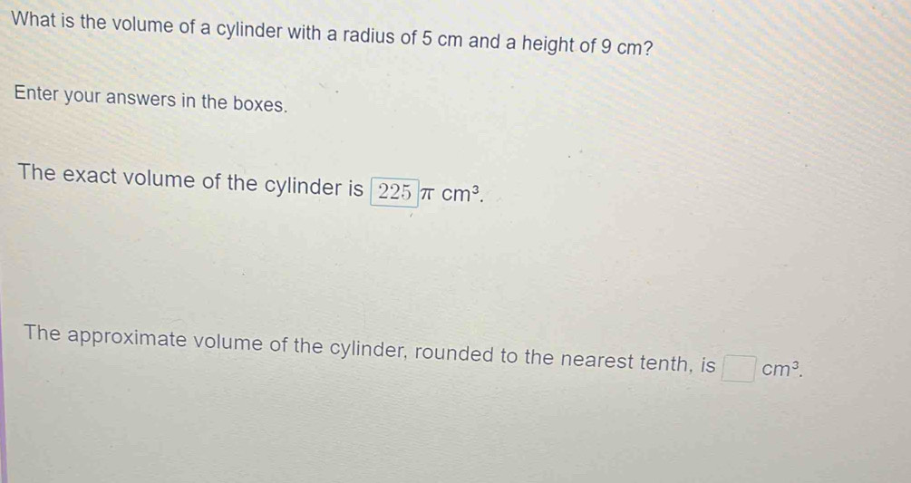 What is the volume of a cylinder with a radius of 5 cm and a height of 9 cm? 
Enter your answers in the boxes. 
The exact volume of the cylinder is 225π cm^3. 
The approximate volume of the cylinder, rounded to the nearest tenth, is □ cm^3.