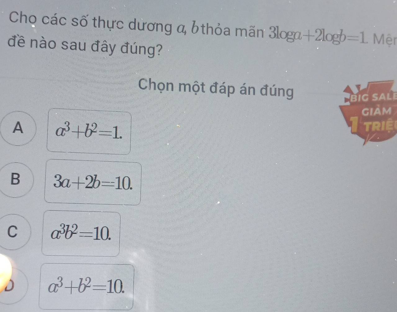 Chọ các số thực dương a, b thỏa mãn 3log a+2log b=1 Mệr
đề nào sau đây đúng?
Chọn một đáp án đúng
Big SaLe
GIAM
A a^3+b^2=1. 
Riệ
B 3a+2b=-10.
C a^3b^2=10.
a^3+b^2=10.