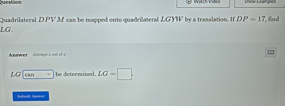 Question Watch Video Show Examples 
Quadrilateral DPVM can be mapped onto quadrilateral LGYW by a translation. If DP=17 , find
LG. 
Answer Attempt 2 out of 2
LG can be determined. LG=□. 
Submit Answer