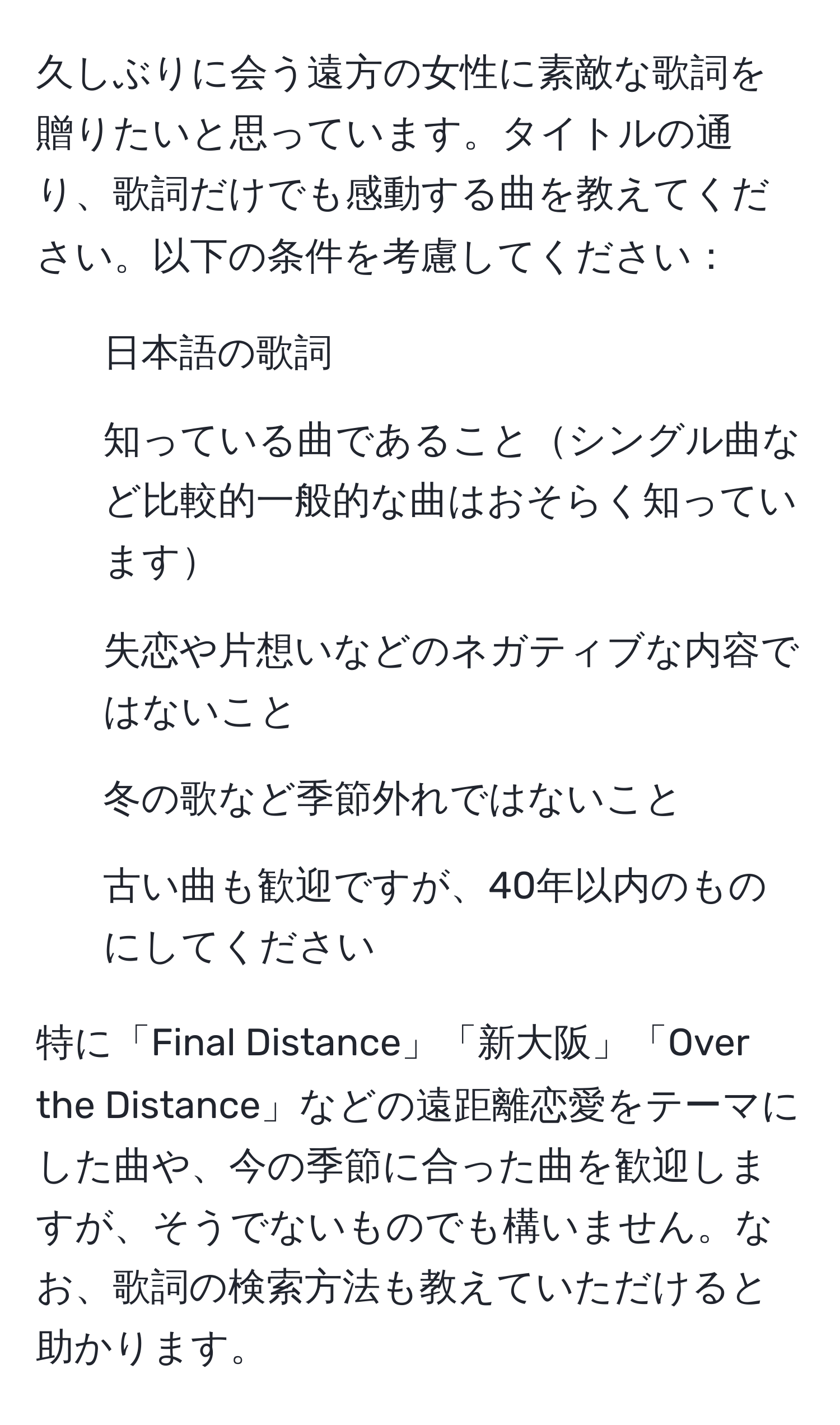 久しぶりに会う遠方の女性に素敵な歌詞を贈りたいと思っています。タイトルの通り、歌詞だけでも感動する曲を教えてください。以下の条件を考慮してください：  
- 日本語の歌詞  
- 知っている曲であることシングル曲など比較的一般的な曲はおそらく知っています  
- 失恋や片想いなどのネガティブな内容ではないこと  
- 冬の歌など季節外れではないこと  
- 古い曲も歓迎ですが、40年以内のものにしてください  

特に「Final Distance」「新大阪」「Over the Distance」などの遠距離恋愛をテーマにした曲や、今の季節に合った曲を歓迎しますが、そうでないものでも構いません。なお、歌詞の検索方法も教えていただけると助かります。