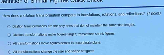 Definition of Similar Figures Quick Check
How does a dilation transformation compare to translations, rotations, and reflections? (1 point)
Dilation transformations are the only ones that do not maintain the same side lengths.
Dilation transformations make figures larger; translations shrink figures.
All transformations move figures across the coordinate plane.
All transformations change the size and shape of figures.