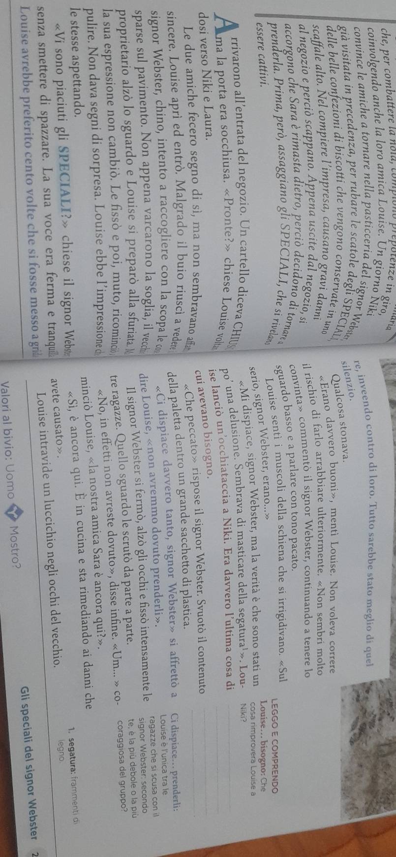 turig
che, per combattere la nola, compiono prepotenze in giro,
coinvolgendo anche la loro amica Louise. Un giorno Nik
convince le amiche a tornare nella pasticcería del signor Webster re, inveendo contro di loro. Tutto sarebbe stato meglio di que
silenzio.
già visitata in precedenza, per rubare le scatole degli SPECIAL Qualcosa stonava.
delle belle confezioni di biscotti che vengono conservate in und
scaffale alto. Ñel compiere l’impresa, causano gravi danni «Erano davvero buoni», mentì Louise. Non voleva correre
al negozio e perciò scappano. Appena uscite dal negozio, si il rischio di farlo arrabbiare ulteriormente. «Non sembri molto
accorgono che Sara è rimasta dietro, perciò decidono di tornare d convinta» commentò il signor Webster, continuando a tenere lo
prenderla. Prima, però, assaggiano gli SPECIALI, che si rivelano Louise sentì i muscoli della schiena che si irrigidivano. «Sul
essere cattivi. sguardo basso e a parlare con tono pacato.
LEGGO E COMPRENDO
serio, signor Webster, erano...»
Louise... bisogno: Che
rrivarono all’entrata del negozio. Un cartello diceva CHIU «Mi dispiace, signor Webster, ma la verità è che sono stati un cosa rimprovera Louise a
A ma la porta era socchiusa. «Pronte?» chiese Louise vom po’ una delusione. Sembrava di masticare della segatura¹». Lou- Niki?
dosi verso Niki e Laura. ise lanciò un’occhiataccia a Niki. Era davvero l’ultima cosa di___
cui avevano bisogno.
Le due amiche fecero segno di sì, ma non sembravano affa
sincere. Louise aprì ed entrò. Malgrado il buio riuscì a vedere «Che peccato» rispose il signor Webster. Svuotò il contenuto_
signor Webster, chino, intento a raccogliere con la scopa le co della paletta dentro un grande sacchetto di plastica.
«Ci dispiace davvero tanto, signor Webster» si affrettò a Ci dispiace… prenderli:
sparse sul pavimento. Non appena varcarono la soglia, il vecch dire Louise, «non avremmo dovuto prenderli». Louise è l'unica tra le
signor Webster: secondo
proprietario alzò lo sguardo e Louise si preparò alla sfuriata. M Il signor Webster si fermò, alzò gli occhi e fissò intensamente le ragazze che si scusa con il
la sua espressione non cambiò. Le fissò e poi, muto, ricominció tre ragazze. Quello sguardo le scrutò da parte a parte. te, è la più debole o la più
pulire. Non dava segni di sorpresa. Louise ebbe l’impressione d «No, in effetti non avreste dovuto», disse infine. «Um... » co- coraggiosa del gruppo?
minciò Louise, «la nostra amica Sara è ancora qui?».
le stesse aspettando.
«Vi sono piaciuti gli SPECIALI?» chiese il signor Webste «Sì, è ancora qui. È in cucina e sta rimediando ai danni che
avete causato». 1. segatura: frammenti di
senza smettere di spazzare. La sua voce era ferma e tranqui Louise intravide un luccichio negli occhi del vecchio.
legno.
Louise avrebbe preferito cento volte che si fosse messo a grid
Valori al bivio: Uomo Mostro?  Gli speciali del signor Webster