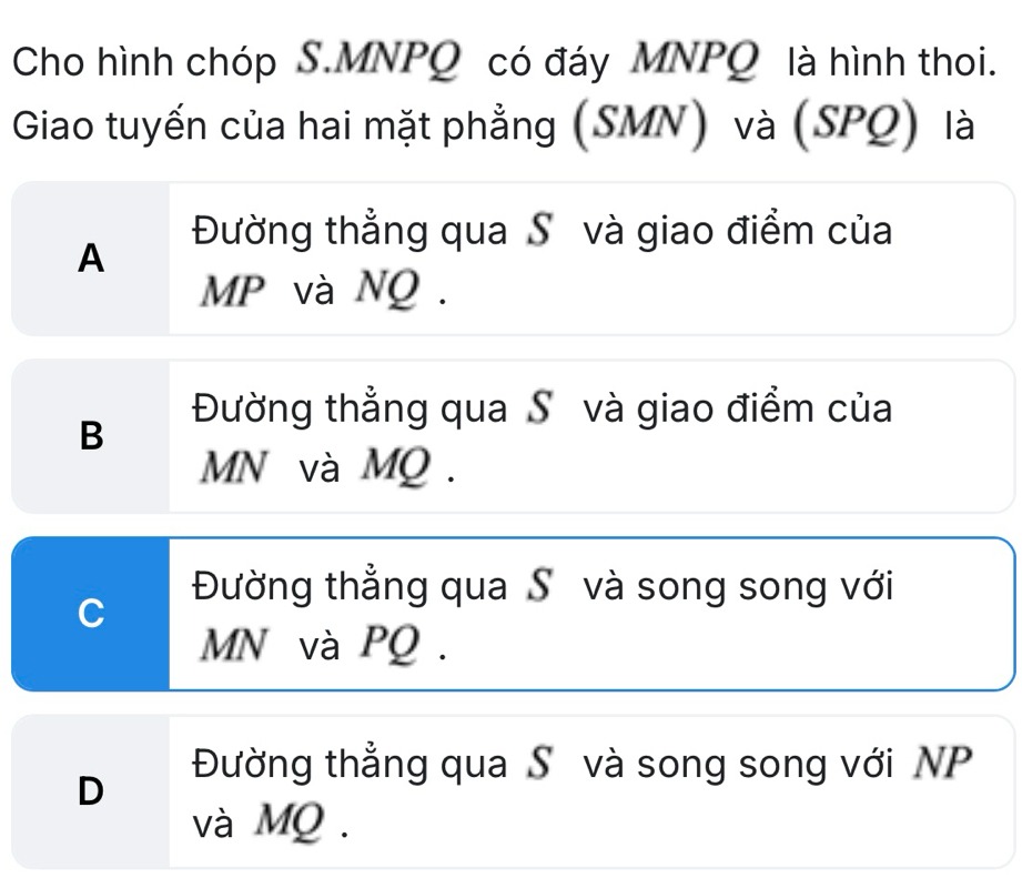 Cho hình chóp S. MNPQ có đáy MNPQ là hình thoi.
Giao tuyến của hai mặt phẳng (SMN) và (SPQ) là
Đường thẳng qua S và giao điểm của
A
MP và NQ.
Đường thẳng qua S và giao điểm của
B
MN và MQ.
C
Đường thẳng qua Sô và song song với
MN và PQ.
Đường thẳng qua S và song song với NP
D
và MQ.