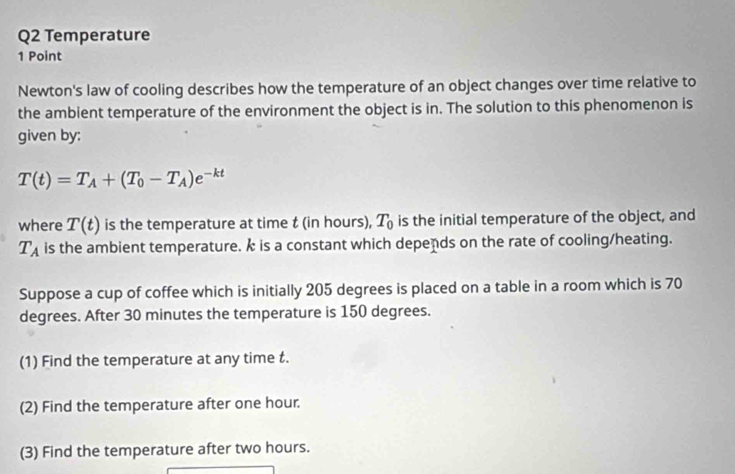 Temperature 
1 Point 
Newton's law of cooling describes how the temperature of an object changes over time relative to 
the ambient temperature of the environment the object is in. The solution to this phenomenon is 
given by:
T(t)=T_A+(T_0-T_A)e^(-kt)
where T(t) is the temperature at time t (in hours), T_0 is the initial temperature of the object, and
T_A is the ambient temperature. k is a constant which depends on the rate of cooling/heating. 
Suppose a cup of coffee which is initially 205 degrees is placed on a table in a room which is 70
degrees. After 30 minutes the temperature is 150 degrees. 
(1) Find the temperature at any time t. 
(2) Find the temperature after one hour. 
(3) Find the temperature after two hours.