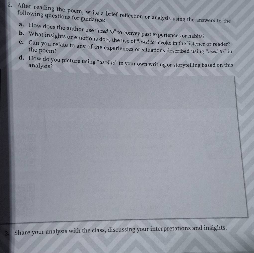 After reading the poem, write a brief reflection or analysis using the answers to the 
following questions for guidance: 
a. How does the author use “used to” to convey past experiences or habits? 
b. What insights or emotions does the use of “used to” evoke in the listener or reader? 
c. Can you relate to any of the experiences or situations described using “used to” in 
the poem? 
d. How do you picture using “used to” in your own writing or storytelling based on this 
analysis? 
3. Share your analysis with the class, discussing your interpretations and insights.