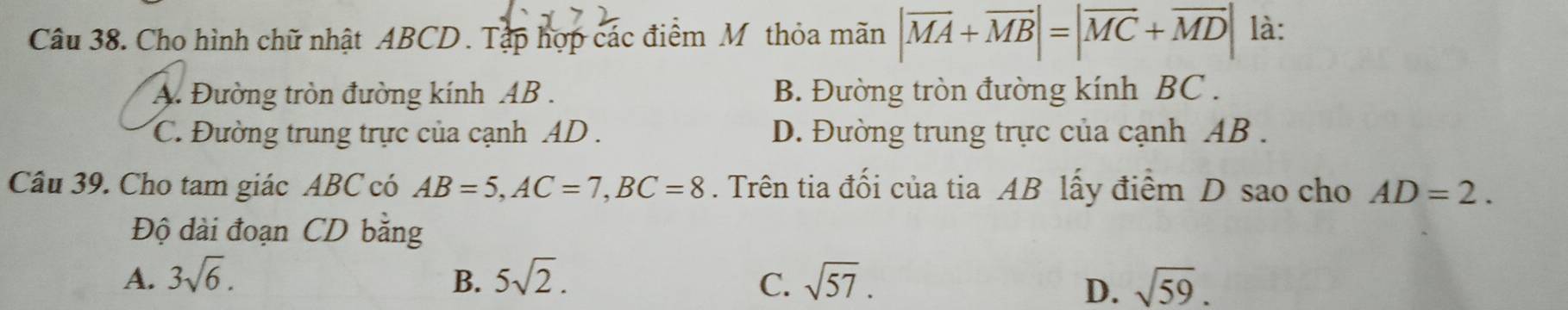 Cho hình chữ nhật ABCD. Tập hợp các điểm Mỹthỏa mãn |overline MA+overline MB|=|overline MC+overline MD| là:
A. Đường tròn đường kính AB. B. Đường tròn đường kính BC.
C. Đường trung trực của cạnh AD. D. Đường trung trực của cạnh AB.
Câu 39. Cho tam giác ABC có AB=5, AC=7, BC=8. Trên tia đối của tia AB lấy điểm D sao cho AD=2. 
Độ dài đoạn CD bằng
A. 3sqrt(6). B. 5sqrt(2). C. sqrt(57). sqrt(59). 
D.