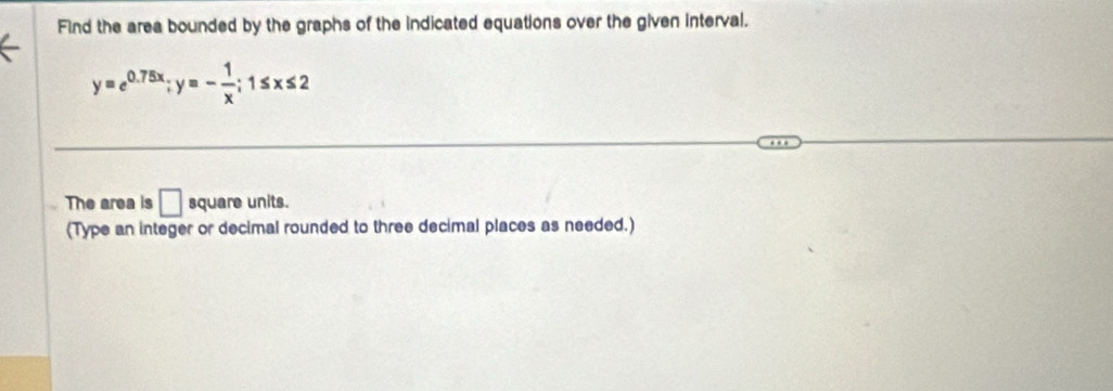 Find the area bounded by the graphs of the indicated equations over the given interval.
y=e^(0.75x); y=- 1/x ; 1≤ x≤ 2
The area is □ square units. 
(Type an integer or decimal rounded to three decimal places as needed.)