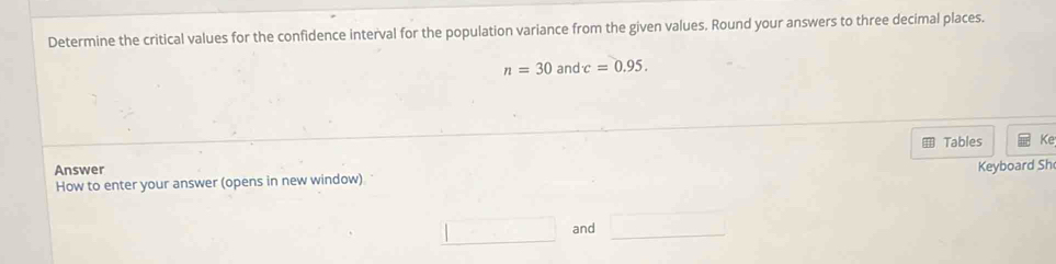 Determine the critical values for the confidence interval for the population variance from the given values. Round your answers to three decimal places.
n=30 and c=0.95. 
Tables Ke 
Answer Keyboard Sh 
How to enter your answer (opens in new window) 
and