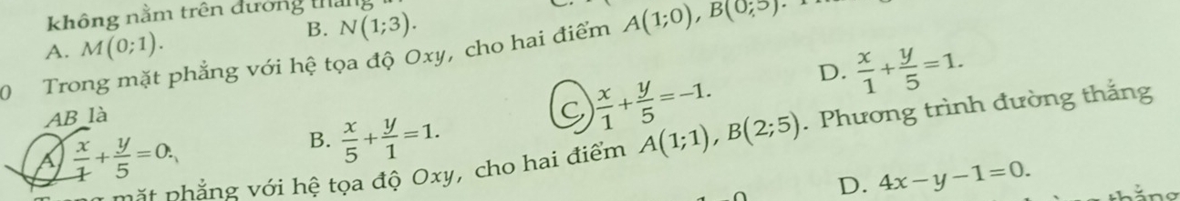 không nằm trên đường tha
B. N(1;3).
A. M(0;1). 
0 Trong mặt phẳng với hệ tọa độ Oxy, cho hai điểm A(1;0), B(0;5)
D.  x/1 + y/5 =1. 
AB là
 x/1 + y/5 =-1. 
B.  x/5 + y/1 =1. 
mặt phẳng với hệ tọa độ Oxy, cho hai điểm A(1;1), B(2;5). Phương trình đường thắng
a  x/1 + y/5 =0.
D. 4x-y-1=0.